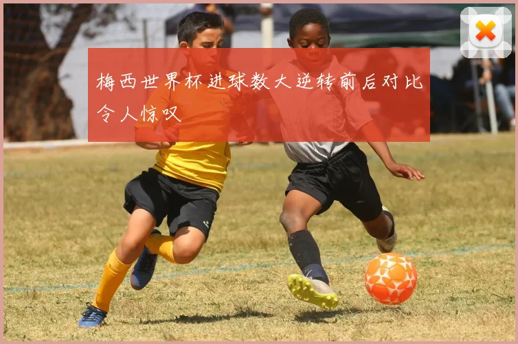 梅西世界杯进球数大逆转前后对比令人惊叹