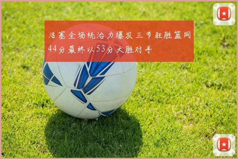 活塞全场统治力爆发三节狂胜篮网44分最终以53分大胜对手