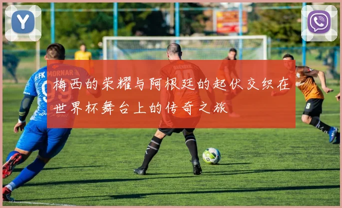 梅西的荣耀与阿根廷的起伏交织在世界杯舞台上的传奇之旅