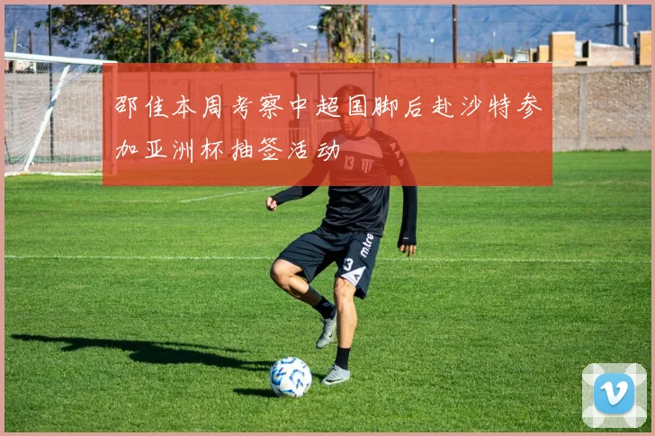 邵佳本周考察中超国脚后赴沙特参加亚洲杯抽签活动