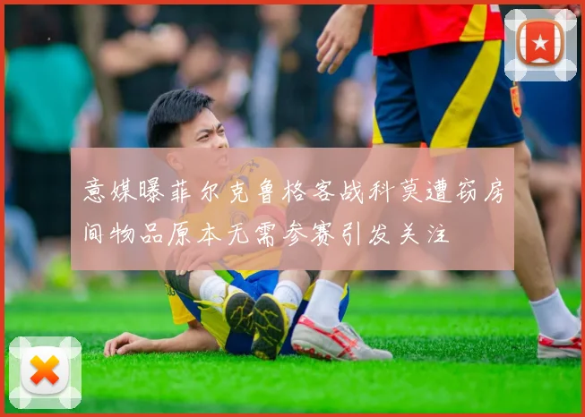 意媒曝菲尔克鲁格客战科莫遭窃房间物品原本无需参赛引发关注