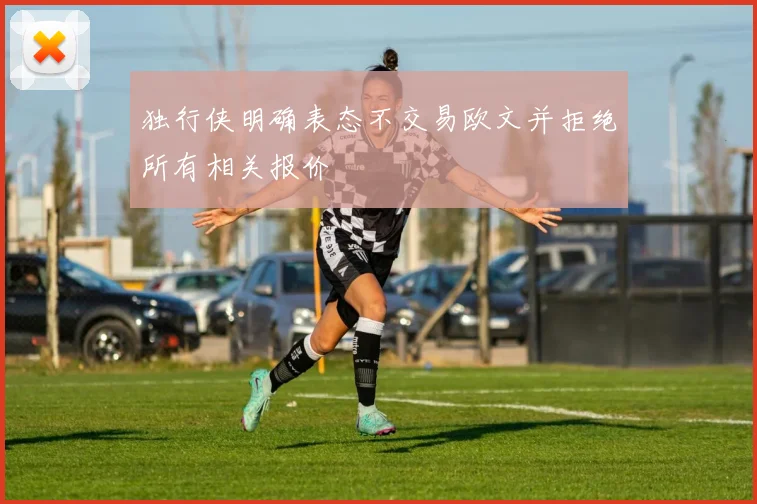 独行侠明确表态不交易欧文并拒绝所有相关报价