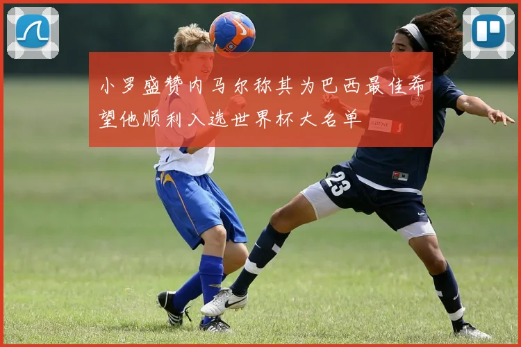 小罗盛赞内马尔称其为巴西最佳希望他顺利入选世界杯大名单