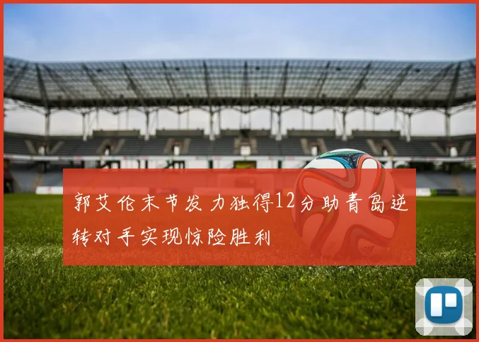 郭艾伦末节发力独得12分助青岛逆转对手实现惊险胜利