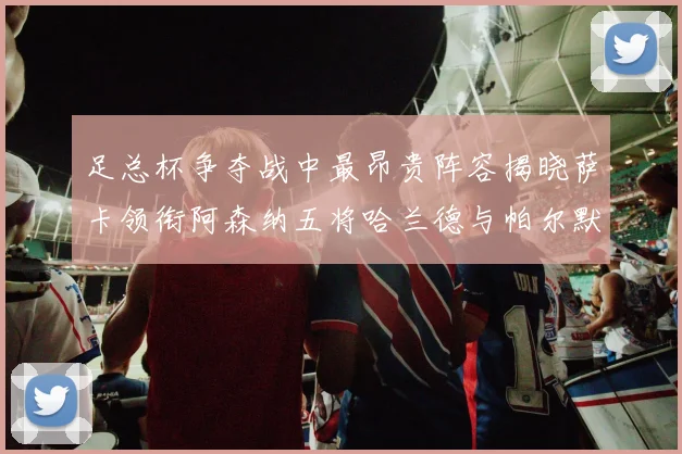 足总杯争夺战中最昂贵阵容揭晓萨卡领衔阿森纳五将哈兰德与帕尔默同在列