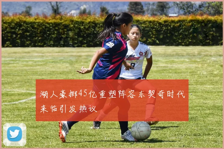 湖人豪掷45亿重塑阵容东契奇时代来临引发热议