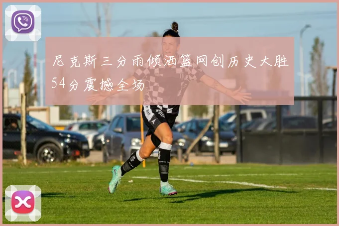 尼克斯三分雨倾洒篮网创历史大胜54分震撼全场