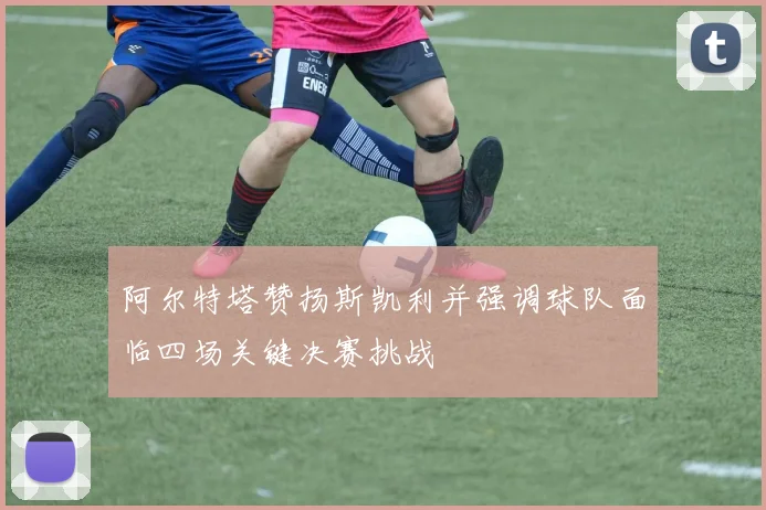 阿尔特塔赞扬斯凯利并强调球队面临四场关键决赛挑战