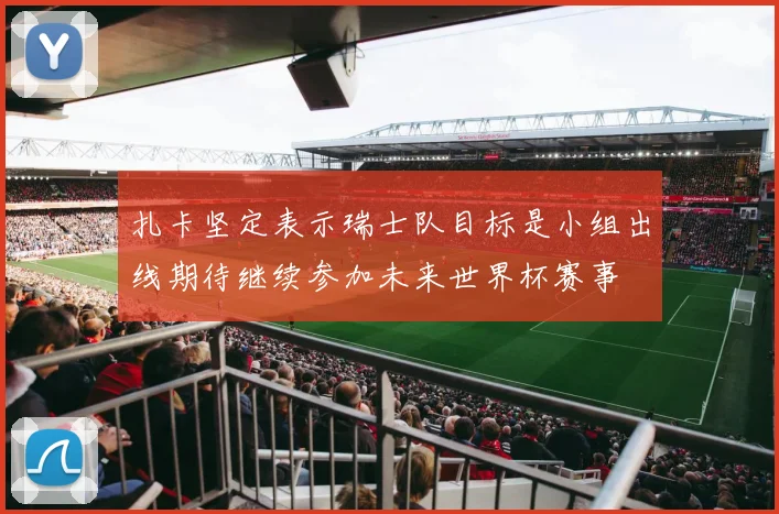 扎卡坚定表示瑞士队目标是小组出线期待继续参加未来世界杯赛事
