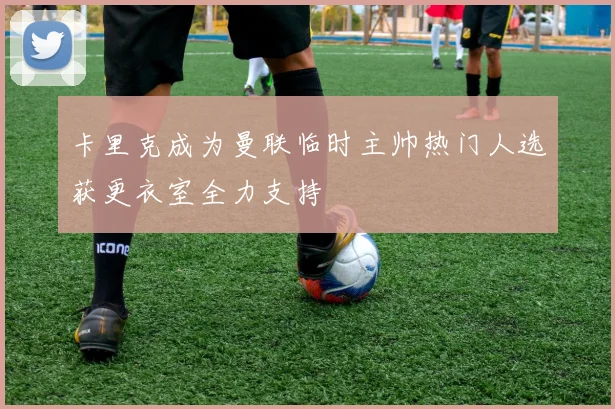 卡里克成为曼联临时主帅热门人选获更衣室全力支持