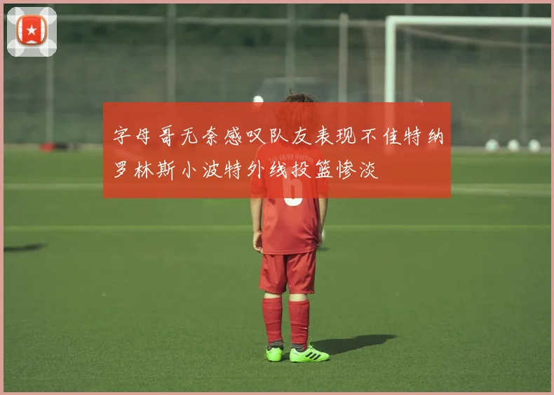 字母哥无奈感叹队友表现不佳特纳罗林斯小波特外线投篮惨淡