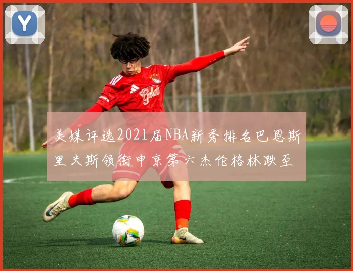 美媒评选2021届NBA新秀排名巴恩斯里夫斯领衔申京第六杰伦格林跌至第九