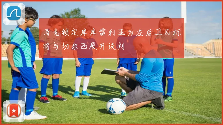 马竞锁定库库雷利亚为左后卫目标将与切尔西展开谈判