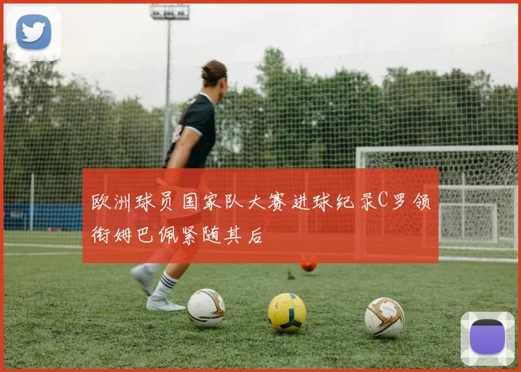 欧洲球员国家队大赛进球纪录C罗领衔姆巴佩紧随其后