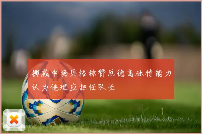 挪威中场贝格称赞厄德高独特能力认为他理应担任队长