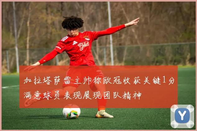 加拉塔萨雷主帅称欧冠收获关键1分满意球员表现展现团队精神