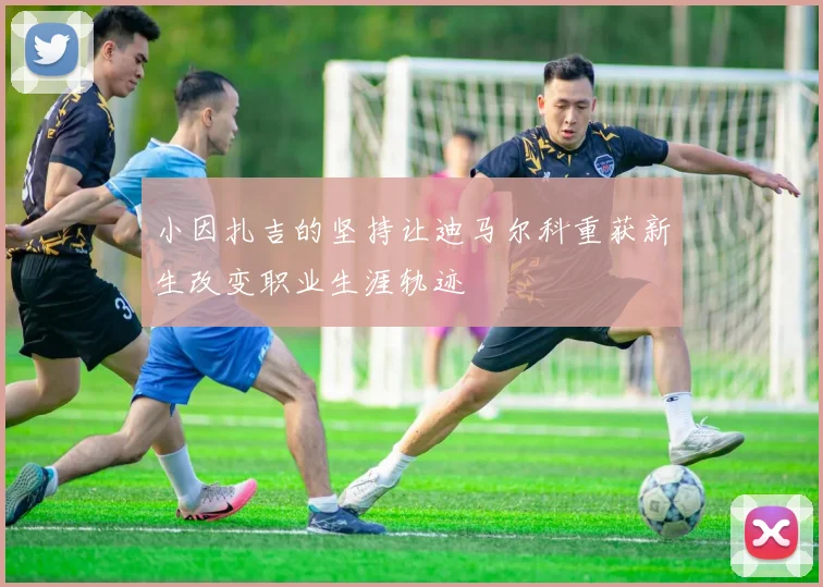 小因扎吉的坚持让迪马尔科重获新生改变职业生涯轨迹