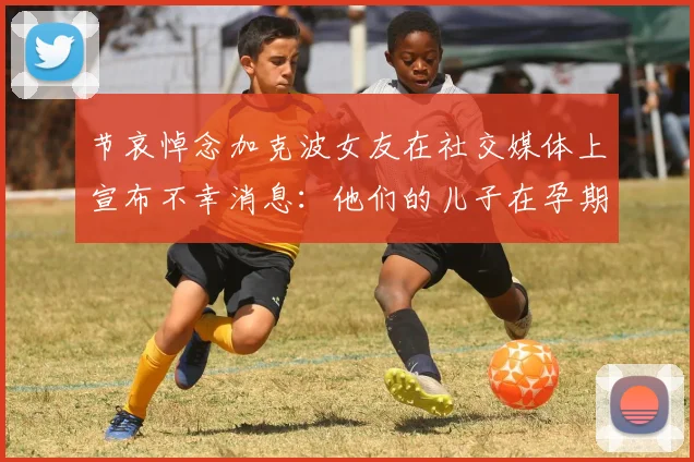 节哀悼念加克波女友在社交媒体上宣布不幸消息：他们的儿子在孕期夭折
