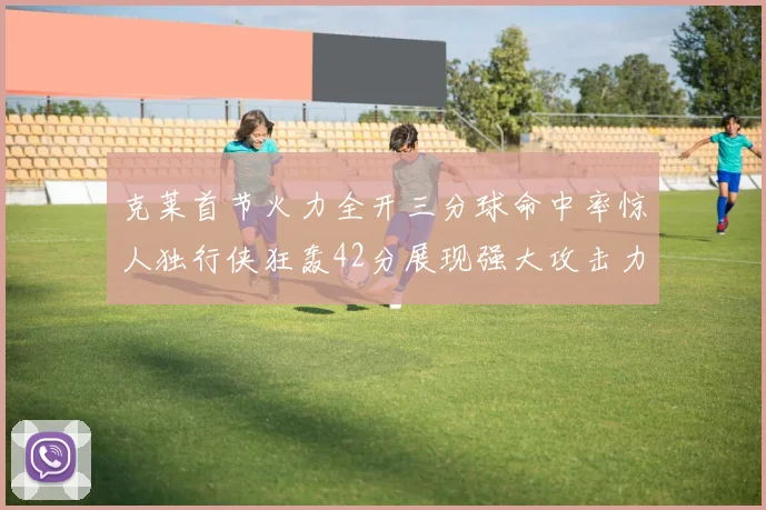 克莱首节火力全开三分球命中率惊人独行侠狂轰42分展现强大攻击力