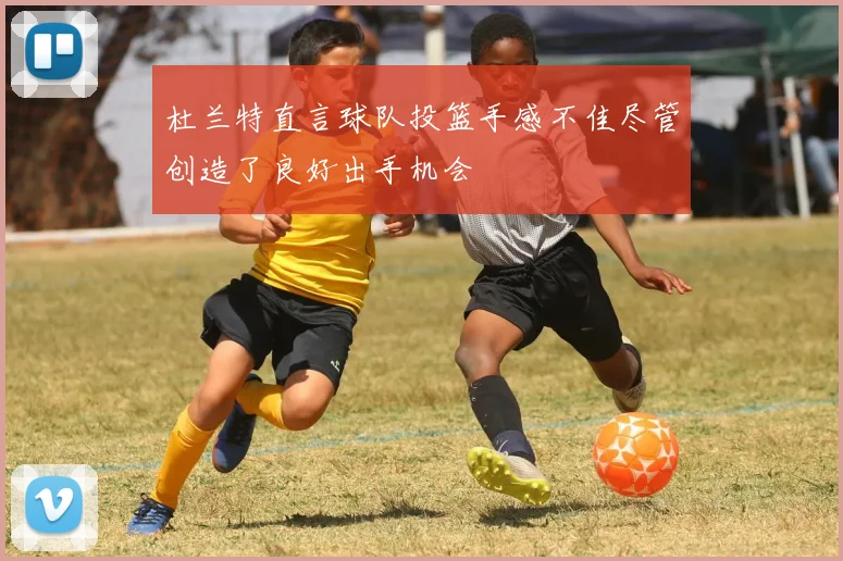 杜兰特直言球队投篮手感不佳尽管创造了良好出手机会