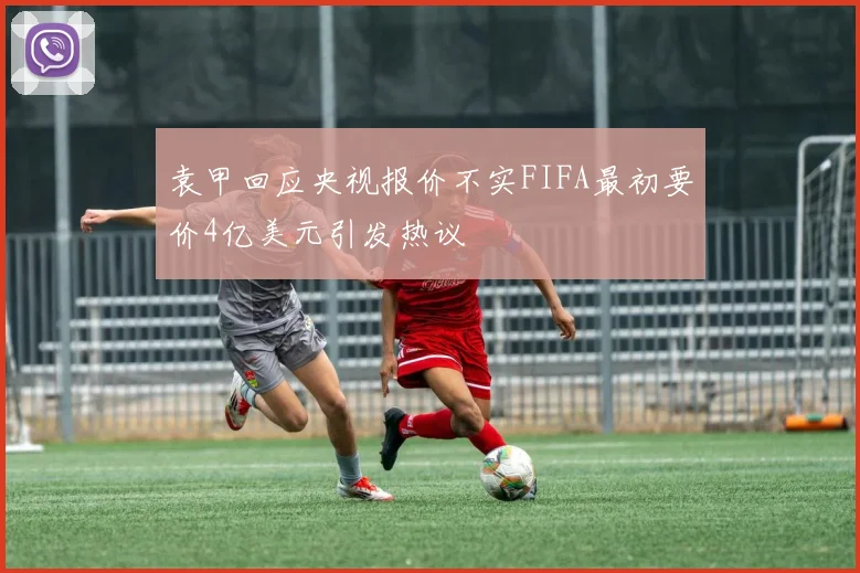 袁甲回应央视报价不实FIFA最初要价4亿美元引发热议