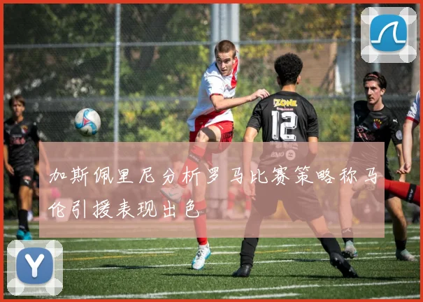 加斯佩里尼分析罗马比赛策略称马伦引援表现出色