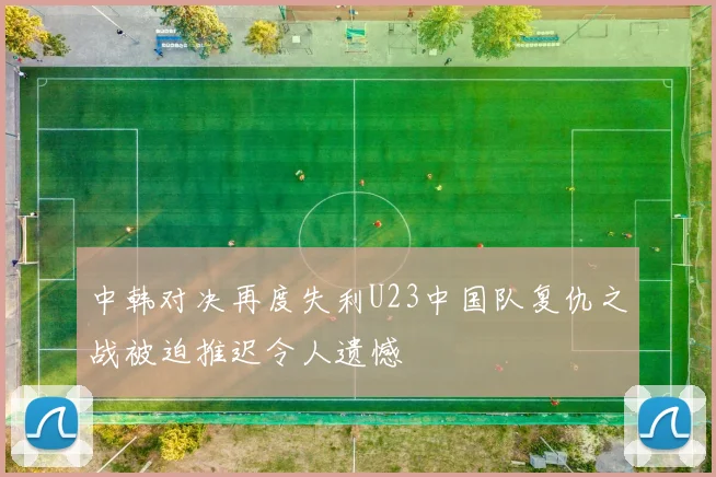 中韩对决再度失利U23中国队复仇之战被迫推迟令人遗憾