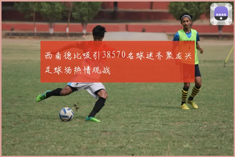 西南德比吸引38570名球迷齐聚龙兴足球场热情观战